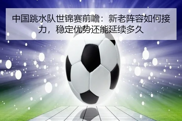中国跳水队世锦赛前瞻：新老阵容如何接力，稳定优势还能延续多久